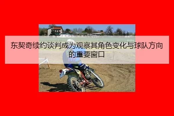 东契奇续约谈判成为观察其角色变化与球队方向的重要窗口